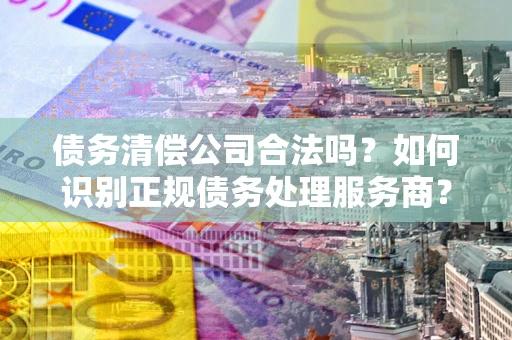 武汉债务清偿公司合法吗？如何识别正规债务处理服务商？