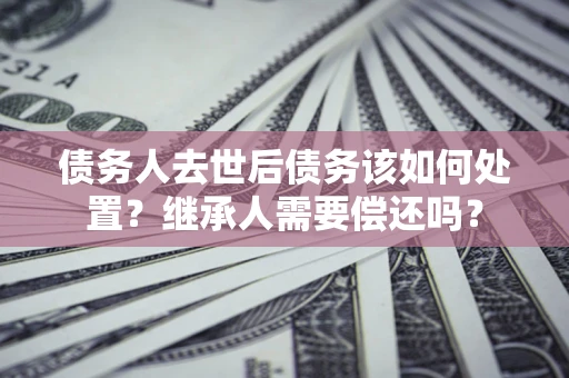 武汉债务人去世后债务该如何处置？继承人需要偿还吗？